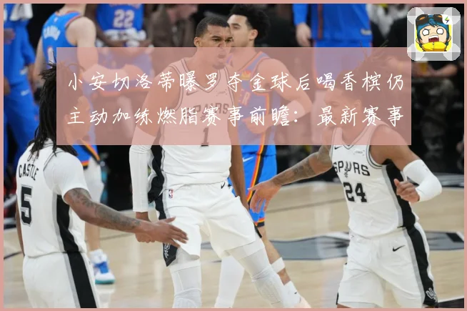 小安切洛蒂曝罗夺金球后喝香槟仍主动加练燃脂赛事前瞻：最新赛事动态与深度分析