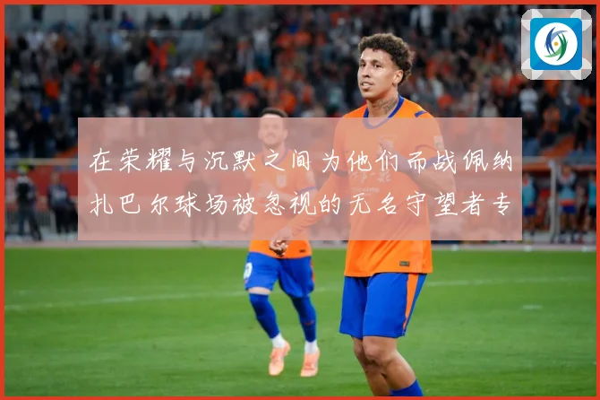 在荣耀与沉默之间为他们而战佩纳扎巴尔球场被忽视的无名守望者专题观察：最新赛事动态与深度分析