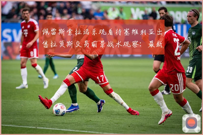 佩雷斯索拉诺乐观看待塞维利亚出售拉莫斯交易前景战术观察：最新赛事动态与深度分析