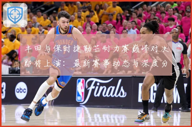 丰田与保时捷勒芒耐力赛巅峰对决即将上演：最新赛事动态与深度分析