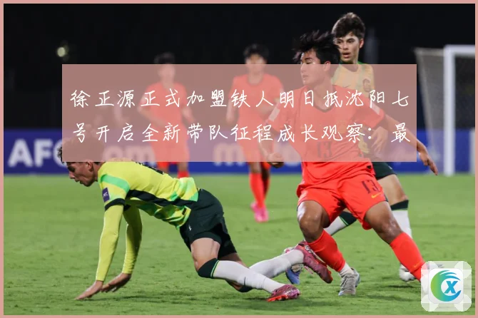 徐正源正式加盟铁人明日抵沈阳七号开启全新带队征程成长观察：最新赛事动态与深度分析
