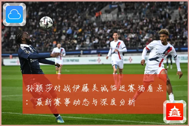孙颖莎对战伊藤美诚临近赛场看点：最新赛事动态与深度分析
