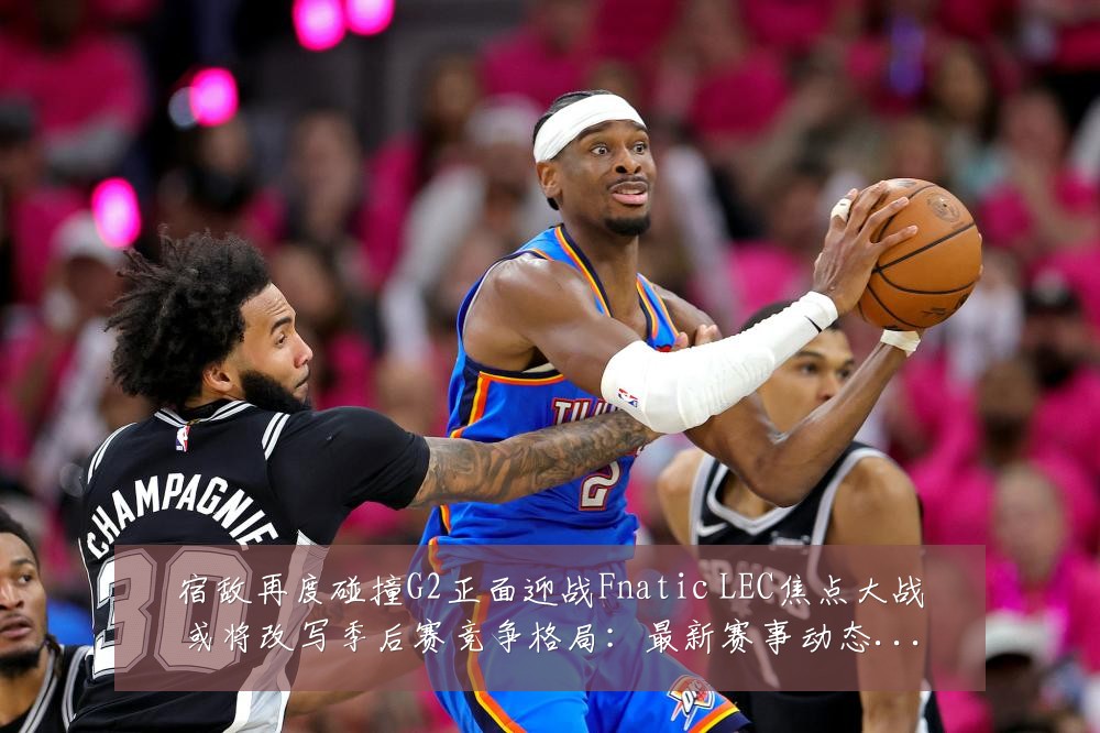 宿敌再度碰撞G2正面迎战Fnatic LEC焦点大战或将改写季后赛竞争格局:最新赛事动态与深度分析