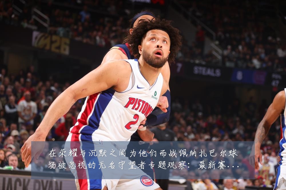 在荣耀与沉默之间为他们而战佩纳扎巴尔球场被忽视的无名守望者专题观察：最新赛事动态与深度分析