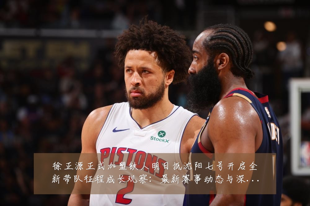 徐正源正式加盟铁人明日抵沈阳七号开启全新带队征程成长观察：最新赛事动态与深度分析