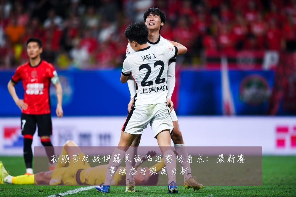 孙颖莎对战伊藤美诚临近赛场看点：最新赛事动态与深度分析