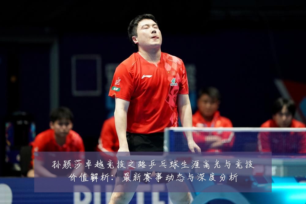 孙颖莎卓越竞技之路乒乓球生涯高光与竞技价值解析:最新赛事动态与深度分析